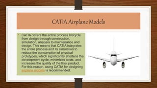 CATIA Airplane Models
• CATIA covers the entire process lifecycle
from design through construction,
simulation, analysis to maintenance and
design. This means that CATIA integrates
the entire process and its simulation to
reduce the consumption of physical
prototypes, which significantly shortens the
development cycle, minimizes costs, and
increases the quality of the final product.
For this reason, using CATIA for designing
airplane models is recommended.
 