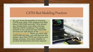 CATIA Best Modeling Practices
• So, you know the benefits of choosing
CATIA over other CAD systems but what
about CAD/CAM services? Why should
you choose them over other services
offering CATIA modeling? The simple
answer to this would be that CAD/CAM
services are well-aware of the CATIA best
modeling practices. When you work with
CAD/CAM services, you will discover the
added value that CATIA can bring to your
design process, from early ideation to
product development and even beyond.
 