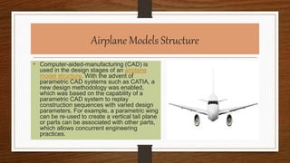 Airplane Models Structure
• Computer-aided-manufacturing (CAD) is
used in the design stages of an airplane
model structure. With the advent of
parametric CAD systems such as CATIA, a
new design methodology was enabled,
which was based on the capability of a
parametric CAD system to replay
construction sequences with varied design
parameters. For example, a parametric wing
can be re-used to create a vertical tail plane
or parts can be associated with other parts,
which allows concurrent engineering
practices.
 