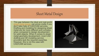 Sheet Metal Design
• This gap between the ideal and real-world
sheet metal design can prove costly if you
don’t take help of CAD/CAM services.
Drafting and modeling for designing sheet
metal are far more different and complex
when compared to design development
for solid objects. When it comes to sheet
metal geometry development, most CAD
drafting and 3D modeling service
providers lack the required expertise.
However, this is not the case with
CAD/CAM services.
 