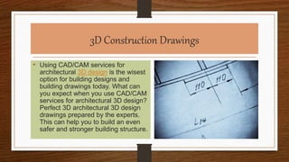 3D Construction Drawings
• Using CAD/CAM services for
architectural 3D design is the wisest
option for building designs and
building drawings today. What can
you expect when you use CAD/CAM
services for architectural 3D design?
Perfect 3D architectural 3D design
drawings prepared by the experts.
This can help you to build an even
safer and stronger building structure.
 