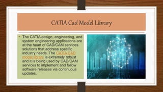 CATIA Cad Model Library
• The CATIA design, engineering, and
system engineering applications are
at the heart of CAD/CAM services
solutions that address specific
industry needs. The CATIA CAD
model library is extremely robust
and it is being used by CAD/CAM
services to implement and follow
software releases via continuous
updates.
 