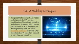 CATIA Modeling Techniques
• It is possible to design CAD models
techniques in CATIA using a
combination of the above modeling
techniques. However, this does not
happen often. CAD/CAM services
would generally pick a suitable
modeling technique to create CAD
models in CATIA based on product
or part they are modeling.
 