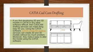 CATIA Cad Cam Drafting
• If you find developing 2D and 3D
models in CATIA or any other
software difficult, then CADCAM
drafting services can make thing
easy for you. Using the CATIA
software, CATIA CADCAM drafting
services can create 2D and 3D
models without too much problem.
Moreover, they make it easy to alter
the model using the CATIA
software.
 