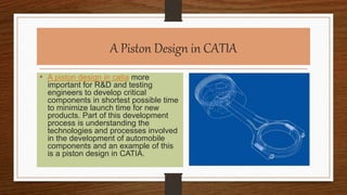 A Piston Design in CATIA
• A piston design in catia more
important for R&D and testing
engineers to develop critical
components in shortest possible time
to minimize launch time for new
products. Part of this development
process is understanding the
technologies and processes involved
in the development of automobile
components and an example of this
is a piston design in CATIA.
 
