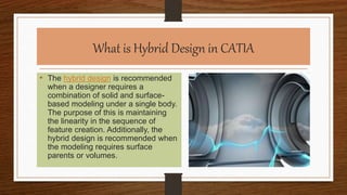 What is Hybrid Design in CATIA
• The hybrid design is recommended
when a designer requires a
combination of solid and surface-
based modeling under a single body.
The purpose of this is maintaining
the linearity in the sequence of
feature creation. Additionally, the
hybrid design is recommended when
the modeling requires surface
parents or volumes.
 