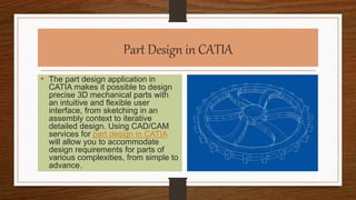 Part Design in CATIA
• The part design application in
CATIA makes it possible to design
precise 3D mechanical parts with
an intuitive and flexible user
interface, from sketching in an
assembly context to iterative
detailed design. Using CAD/CAM
services for part design in CATIA
will allow you to accommodate
design requirements for parts of
various complexities, from simple to
advance.
 