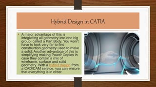 Hybrid Design in CATIA
• A major advantage of this is
integrating all geometry into one big
group, called a Part Body. You won’t
have to look very far to find
construction geometry used to make
a solid. Another advantage of this is
simplifying making Power Copies in
case they contain a mix of
wireframe, surface and solid
geometry. With a hybrid design from
a CAD/CAM service, you can ensure
that everything is in order.
 