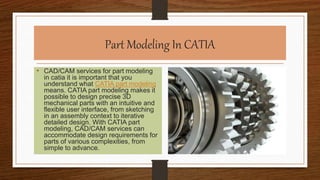 Part Modeling In CATIA
• CAD/CAM services for part modeling
in catia it is important that you
understand what CATIA part modeling
means. CATIA part modeling makes it
possible to design precise 3D
mechanical parts with an intuitive and
flexible user interface, from sketching
in an assembly context to iterative
detailed design. With CATIA part
modeling, CAD/CAM services can
accommodate design requirements for
parts of various complexities, from
simple to advance.
 