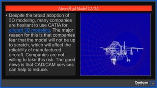 Contoso
S u i t e s
10
Aircraft 3d Model CATIA
• Despite the broad adoption of
3D modeling, many companies
are hesitant to use CATIA for
aircraft 3D modeling. The major
reason for this is that companies
fear that the model will not be up
to scratch, which will affect the
reliability of manufactured
aircraft. Companies are not
willing to take this risk. The good
news is that CAD/CAM services
can help to reduce.
 