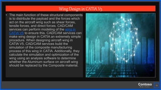 Contoso
S u i t e s
11
Wing Design in CATIA V5
• The main function of these structural components
is to distribute the payload and the forces which
act on the aircraft wing such as shear forces,
tensile forces, and direct forces. CAD/CAM
services can perform modeling of the wing in
CATIA V5 to ensure this. CAD/CAM services can
make wing design in CATIA an extremely simple
procedure. When designing aircraft wing in
CATIA V5, CAD/CAM services build the
simulation of the composite manufacturing
process of this wing in CATIA. Additionally, they
calculate the simulation and optimization of the
wing using an analysis software to determine
whether the Aluminum surface on aircraft wing
should be replaced by the Composite material.
 