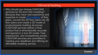 Contoso
S u i t e s
17
CAD and 3D Modeling
• Why should you choose CAD/CAM
services for 3D and CAD modeling?
Because they have vast experience and
expertise to create 3D modeling of floor
plans, convert the 2D floor plans into 3D
floor plans and create a 3D model of
products/parts/ building structures.
CAD/CAM services deliver a final
product that is dimensionally accurate
and layered in a true 3D model. Fast,
experienced, and competitively priced,
CAD/CAM services are committed to
meeting your deadlines and offering an
affordable modeling service.
 