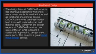 Contoso
S u i t e s
18
Sheet Metal Design
• The design team at CAD/CAM services
has intensive experience with sheet
metal components for aesthetics as well
as functional sheet metal design.
CAD/CAM services can help shorten
lead times with reduced scrap and
material costs. Moreover, the design
experts at CAD/CAM services use
state-of-the-art CAD tools and a
systematic approach to design sheet
metal parts. This ensures a great sheet
metal design service.
 