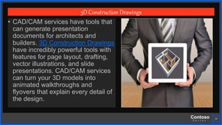 Contoso
S u i t e s
19
3D Construction Drawings
• CAD/CAM services have tools that
can generate presentation
documents for architects and
builders. 3D Construction Drawings
have incredibly powerful tools with
features for page layout, drafting,
vector illustrations, and slide
presentations. CAD/CAM services
can turn your 3D models into
animated walkthroughs and
flyovers that explain every detail of
the design.
 