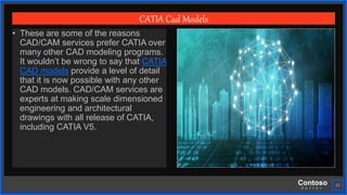 Contoso
S u i t e s
21
CATIA Cad Models
• These are some of the reasons
CAD/CAM services prefer CATIA over
many other CAD modeling programs.
It wouldn’t be wrong to say that CATIA
CAD models provide a level of detail
that it is now possible with any other
CAD models. CAD/CAM services are
experts at making scale dimensioned
engineering and architectural
drawings with all release of CATIA,
including CATIA V5.
 