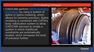 Contoso
S u i t e s
22
CATIA Modeling Techniques
• CAD/CAM perform CATIA modeling
techniques by using a system of
spline or spline modeling, which
allows for extreme precision. Spline
modeling is combined with CATIA’s
body Valorization system to allow
CAD/CAM services to create a
system in which traditional
constraints are automatically
treated, which increases the level
of precision further.
 