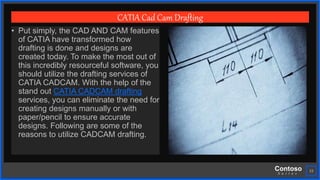 Contoso
S u i t e s
23
CATIA Cad Cam Drafting
• Put simply, the CAD AND CAM features
of CATIA have transformed how
drafting is done and designs are
created today. To make the most out of
this incredibly resourceful software, you
should utilize the drafting services of
CATIA CADCAM. With the help of the
stand out CATIA CADCAM drafting
services, you can eliminate the need for
creating designs manually or with
paper/pencil to ensure accurate
designs. Following are some of the
reasons to utilize CADCAM drafting.
 