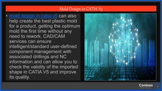 Contoso
S u i t e s
3
Mold Design in CATIA V5
• mold design in catia v5 can also
help create the best plastic mold
for a product, getting the optimum
mold the first time without any
need to rework. CAD/CAM
services can ensure
intelligent/standard user-defined
component management with
associated drillings and NC
information and can allow you to
check the validity of the imported
shape in CATIA V5 and improve
its quality.
 