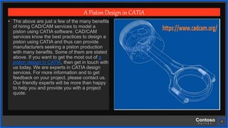 Contoso
S u i t e s
4
A Piston Design in CATIA
• The above are just a few of the many benefits
of hiring CAD/CAM services to model a
piston using CATIA software. CAD/CAM
services know the best practices to design a
piston using CATIA and thus can provide
manufacturers seeking a piston production
with many benefits. Some of them are stated
above. If you want to get the most out of a
piston design in CATIA, then get in touch with
us today. We are experts in CATIA design
services. For more information and to get
feedback on your project, please contact us.
Our friendly experts will be more than happy
to help you and provide you with a project
quote.
 