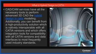 Contoso
S u i t e s
5
What is Hybrid Design in CATIA
• CAD/CAM services have all the
necessary tools to perform
advanced 3D CAD the hybrid
design in catia modeling.
Additionally, you can benefit from
a high-productivity solution which
is natively interoperable with all
CATIA versions and which offers
integration tools for compatibility
with all CATIA versions and data
interfaces to most frequently
used industry standards.
 