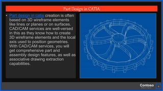 Contoso
S u i t e s
6
Part Design in CATIA
• Part design in catia creation is often
based on 3D wireframe elements
like lines or planes or on surfaces.
CAD/CAM services are well-versed
in this as they know how to create
3D wireframe elements and the local
axis used to position geometries.
With CAD/CAM services, you will
get comprehensive part and
assembly design features, as well as
associative drawing extraction
capabilities.
 