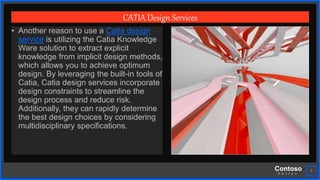 Contoso
S u i t e s
7
CATIA Design Services
• Another reason to use a Catia design
service is utilizing the Catia Knowledge
Ware solution to extract explicit
knowledge from implicit design methods,
which allows you to achieve optimum
design. By leveraging the built-in tools of
Catia, Catia design services incorporate
design constraints to streamline the
design process and reduce risk.
Additionally, they can rapidly determine
the best design choices by considering
multidisciplinary specifications.
 