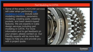 Contoso
S u i t e s
9
Part Modeling In CATIA
• Some of the areas CAD/CAM services
will cater when performing part
modeling in CATIA include solid
modeling intentions, parametric
modeling, creating pads, creating
pockets, and basic sketch-based
features. We are experts in Catia
design services including part
modeling in CATIA. For more
information and to get feedback on
your project, please contact us. Our
friendly experts will be more than
happy to help you and provide you
with a project quote.
 