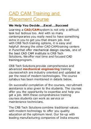 CAD CAM Training and
Placement Course
We Help You Decide….Excel….Succeed
Learning a CAD/CAMsystem is not only a difficult
task but tedious too. And with so many
contemporaries you really need to have something
extra in you to get you that dream job. And
with CRB Tech training options, it is easy and
helpful! Among the other CAD CAMtraining centers
in Punethat offer mechanical design courses, one of
the best CAD CAM institute is CRB Tech
Solutions. Weoffer real time and focused CAD
trainingprogram.
CRB Tech Solutions provide comprehensive and
advanced mechanical engineering training
courses which are industry oriented and updated as
per the need of modern technologies. The course
syllabus has been mentioned in details below.
On successful completion of the courses, recruitment
assistance is also given to the students. The courses
offer you the opportunity to expertise and help you
get a job. With these comprehensive training
courses students can work as service or
maintenance technicians.
The CRB Tech Solutions combine traditional values
with modern technology to offer you quality
education at the optimum level. Our tie-up with
leading manufacturing companies of India ensures
 