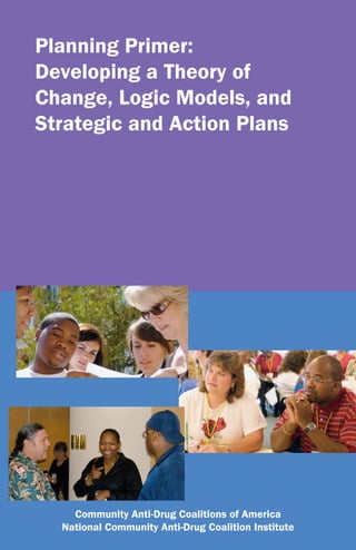 Planning Primer:
Developing a Theory of
Change, Logic Models, and
Strategic and Action Plans




    Community Anti-Drug Coalitions of America
  National Community Anti-Drug Coalition Institute
 