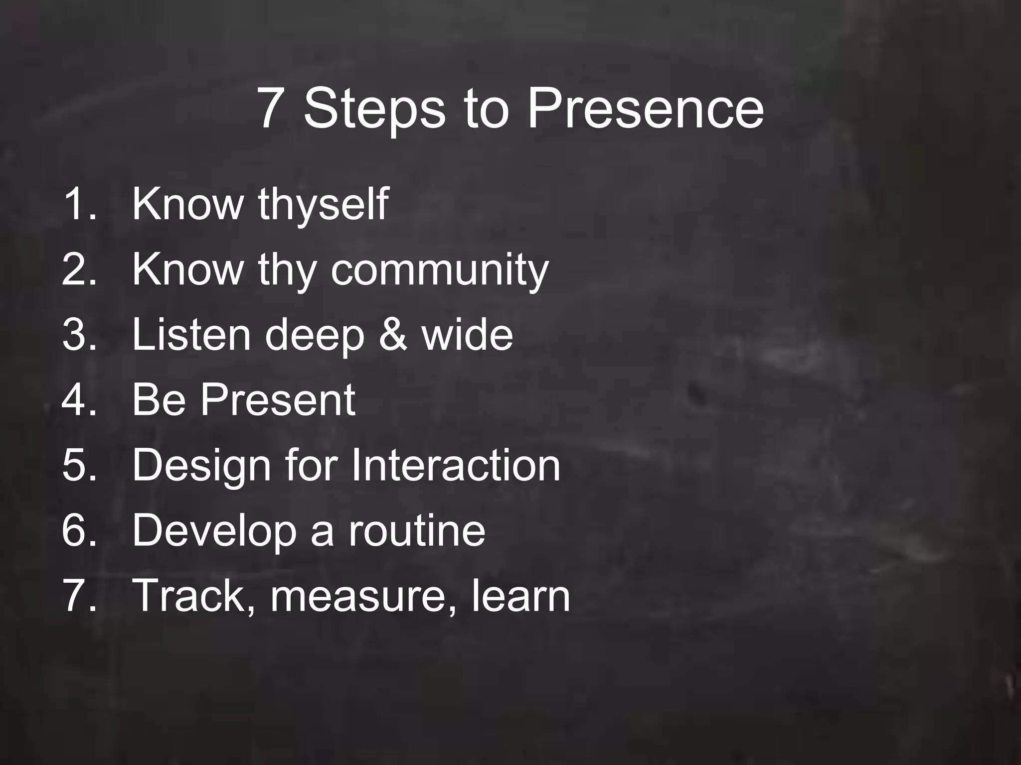 7 Steps to Presence Know thyself Know thy community  Listen deep & wide Be Present Design for Interaction Develop a routine Track, measure, learn
