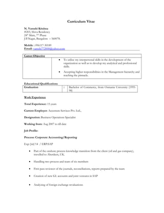 Curriculum Vitae
N. Vamshi Krishna
#203, Shiva Residency
24th
Main, 7th
Phase
J.P.Nagar, Bangalore C 560078.
Mobile : 096117-30189
Email: vamshi772000@yahoo.com
Career Objective
? To utilize my interpersonal skills in the development of the
organization as well as to develop my analytical and professional
skills.
? Accepting higher responsibilities in the Management hierarchy and
reaching the pinnacle.
Educational Qualifications
Graduation : Bachelor of Commerce, from Osmania University (1995-
98)
Work Experience
Total Experience: 15 years
Current Employer: Accenture Services Pvt. Ltd.,
Designation: Business Operations Specialist
Working from: Aug 2007 to till date
Job Profile:
Process: Corporate Accounting/Reporting
Exp: July14 / ERP:SAP
? Part of the onshore process knowledge transition from the client (oil and gas company),
travelled to Aberdeen, UK.
? Handling two process and team of six members
? First pass reviewer of the journals, reconciliations, reports prepared by the team
? Creation of new GL accounts and joint ventures in SAP
? Analyzing of foreign exchange revaluations
 