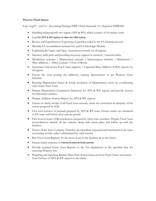 Process: Fixed Assets
Exp: Aug07 C Jun11/ Accounting Package/ERP: Oracle financials 11i, Hyperion ESSBASE
? Handling independently two region (APA & WE) which consists of 43 entities/units
? Lead for APA & WE regions to clear the UMA queue.
? Review and Capitalisation/Expensing of payables coded to the FA Clearing account
? Monthly FA reconciliation between GL and FA Sub ledger Module.
? Explaining the Capex and Opex material movements for all regions.
? Statutory audit pack and providing necessary support to statutory / internal audits.
? Monthclose activities C Depreciation accruals / Intercompany transfers / Retirements /
Mass additions / Adhoc journals / Close of Books
? Generation and review Fixed Asset registers / Unposted Mass Addition (UMA) reports for
all regions
? Ensure the team posting the additions, running depreciations as per Business Close
Schedule.
? Running Depreciation Status & timely resolution of Depreciation errors by coordinating
with Oracle Tech Team
? Prepare Depreciation Comparison Statement for APA & WE regions and provide reasons
for abnormal variances.
? Prepare Addition Analysis Report for APA & WE regions.
? Ensure on timely receipt of all Fixed Asset accruals, check the correctness & adequacy of the
entries proposed by field.
? First level reviewer of Journals prepared by APA & WE team. Ensure entries are submitted
to GL team well before close and are posted.
? First level reviewer of Reconciliations prepared by other team members. Prepare Fixed Asset
reconciliations, identify all the variance along with action plan, and follow up with the
business.
? Ensure all the Inter Company Transfers are identified, requested and transferred in the same
accounting month, unless substantiated by valid reasons.
? Run Fixed Asset Register; fix the errors if any in the database & in the Oracle.
? Ensure timely response to internal & external Audit queries.
? Provide required Fixed Asset Reports to the Tax department at the specified date for
assessing Property Tax.
? Preparing and reporting Balance Sheet Pack (Fixed Assets portion) Fixed Assets movement
from Essbase of APA & WE regions to the client.
 