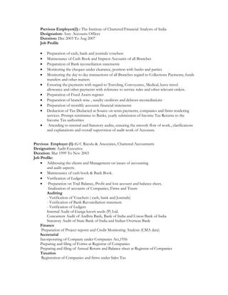 Previous Employer(2) : The Institute of Chartered Financial Analysts of India
Designation: Asst. Accounts Officer
Duration: Dec 2003 To Aug 2007
Job Profile
? Preparation of cash, bank and journals vouchers
? Maintenance of Cash Book and Imprest Accounts of all Branches
? Preparation of Bank reconciliation statements
? Monitoring the cheques under clearance, position with banks and parties
? Monitoring the day to day transactions of all Branches regard to Collections Payments, funds
transfers and other matters
? Ensuring the payments with regard to Traveling, Conveyance, Medical, leave travel
allowance and other payments with reference to service rules and other relevant orders.
? Preparation of Fixed Assets register
? Preparation of branch wise , sundry creditors and debtors reconciliations
? Preparation of monthly accounts financial statements
? Deduction of Tax Deducted at Source on rents payments, companies and firms rendering
services. Prompt remittance to Banks, yearly submission of Income Tax Returns to the
Income Tax authorities
? Attending to internal and Statutory audits, ensuring the smooth flow of work., clarifications
and explanations and overall supervision of audit work of Accounts.
Previous Employer (1) :G C Rayulu & Associates, Chartered Accountants
Designation: Audit Executive
Duration: Mar 1999 To Nov 2003
Job Profile:
? Addressing the clients and Management on issues of accounting
and audit aspects.
? Maintenance of cash book & Bank Book.
? Verification of Ledgers
? Preparation on Trail Balance, Profit and loss account and balance sheet,
finalization of accounts of Companies, Firms and Trusts
Auditing
- Verification of Vouchers ( cash, bank and Journals)
- Verification of Bank Reconciliation statement
- Verification of Ledgers
Internal Audit of Ganga kaveri seeds (P) Ltd.
Concurrent Audit of Andhra Bank, Bank of India and Union Bank of India
Statutory Audit of State Bank of India and Indian Overseas Bank
Finance
Preparation of Project reports and Credit Monitoring Analysis (CMA data)
Secretarial
Incorporating of Company under Companies Act,1956
Preparing and filing of Forms at Registrar of Companies
Preparing and filing of Annual Return and Balance sheet at Registrar of Companies
Taxation
Registration of Companies and firms under Sales Tax
 