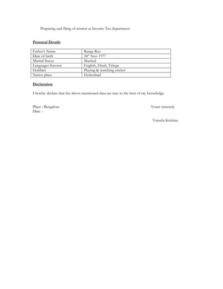 Preparing and filing of returns at Income Tax department
Personal Details
Fathers Name Ranga Rao
Date of birth 24th
Nov 1977
Marital Status Married
Languages Known English, Hindi, Telugu
Hobbies Playing & watching cricket
Native place Hyderabad
Declaration
I hereby declare that the above mentioned data are true to the best of my knowledge.
Place : Bangalore Yours sincerely
Date :
Vamshi Krishna
 