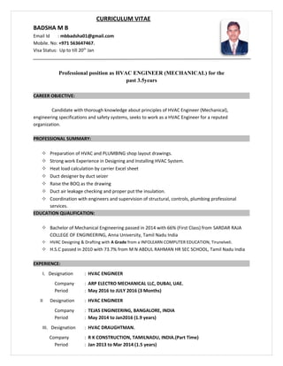 CURRICULUM VITAE
BADSHA M B
Email Id : mbbadsha01@gmail.com
Mobile. No: +971 563647467.
Visa Status: Up to till 20th
Jan
Professional position as HVAC ENGINEER (MECHANICAL) for the
past 3.5years
CAREER OBJECTIVE:
Candidate with thorough knowledge about principles of HVAC Engineer (Mechanical),
engineering specifications and safety systems, seeks to work as a HVAC Engineer for a reputed
organization.
PROFESSIONAL SUMMARY:
 Preparation of HVAC and PLUMBING shop layout drawings.
 Strong work Experience in Designing and Installing HVAC System.
 Heat load calculation by carrier Excel sheet
 Duct designer by duct seizer
 Raise the BOQ as the drawing
 Duct air leakage checking and proper put the insulation.
 Coordination with engineers and supervision of structural, controls, plumbing professional
services.
EDUCATION QUALIFICATION:
 Bachelor of Mechanical Engineering passed in 2014 with 66% (First Class) from SARDAR RAJA
COLLEGE OF ENGINEERING, Anna University, Tamil Nadu India
 HVAC Designing & Drafting with A Grade from a INFOLEARN COMPUTER EDUCATION, Tirunelveli.
 H.S.C passed in 2010 with 73.7% from M N ABDUL RAHMAN HR SEC SCHOOL, Tamil Nadu India
EXPERIENCE:
I. Designation : HVAC ENGINEER
Company : ARP ELECTRO MECHANICAL LLC, DUBAI, UAE.
Period : May 2016 to JULY 2016 (3 Months)
II Designation : HVAC ENGINEER
Company : TEJAS ENGINEERING, BANGALORE, INDIA
Period : May 2014 to Jan2016 (1.9 years)
III. Designation : HVAC DRAUGHTMAN.
Company : R K CONSTRUCTION, TAMILNADU, INDIA.(Part Time)
Period : Jan 2013 to Mar 2014 (1.5 years)
 