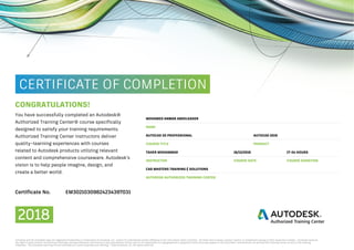 CONGRATULATIONS!
MOHAMED ANWAR ABDELKADER
You have successfully completed an Autodesk®
Authorized Training Center® course specifically
designed to satisfy your training requirements.
Authorized Training Center instructors deliver
quality–learning experiences with courses
related to Autodesk products utilizing relevant
content and comprehensive courseware. Autodesk’s
vision is to help people imagine, design, and
create a better world.
NAME
AUTOCAD 2019AUTOCAD 2D PROFESSIONAL
PRODUCTCOURSE TITLE
16/12/2018TAHER MOHAMMAD 17-24 HOURS
COURSE DATE COURSE DURATIONINSTRUCTOR
CAD MASTERS TRAINING & SOLUTIONS
AUTODESK AUTHORIZED TRAINING CENTER
Certificate No. EM30210309824234397031
2018