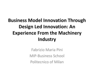 Business Model Innovation Through Design Led Innovation: An Experience From the Machinery Industry  Fabrizio Maria Pini MIP-Business School Politecnico of Milan 
