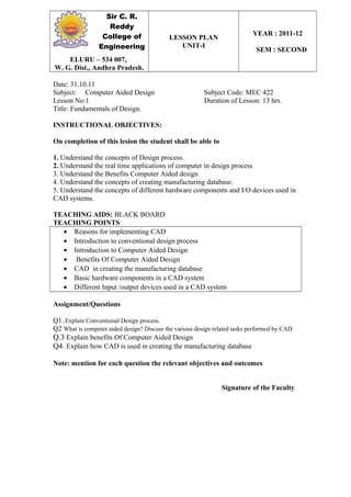 Sir C. R.
Reddy
College of
Engineering
LESSON PLAN
UNIT-I
YEAR : 2011-12
SEM : SECOND
ELURU – 534 007,
W. G. Dist., Andhra Pradesh.
Date: 31.10.11
Subject: Computer Aided Design Subject Code: MEC 422
Lesson No:1 Duration of Lesson: 13 hrs.
Title: Fundamentals of Design.
INSTRUCTIONAL OBJECTIVES:
On completion of this lesion the student shall be able to
1. Understand the concepts of Design process.
2. Understand the real time applications of computer in design process
3. Understand the Benefits Computer Aided design
4. Understand the concepts of creating manufacturing database.
5. Understand the concepts of different hardware components and I/O devices used in
CAD systems.
TEACHING AIDS: BLACK BOARD
TEACHING POINTS
• Reasons for implementing CAD
• Introduction to conventional design process
• Introduction to Computer Aided Design
• Benefits Of Computer Aided Design
• CAD in creating the manufacturing database
• Basic hardware components in a CAD system
• Different Input /output devices used in a CAD system
Assignment/Questions
Q1..Explain Conventional Design process.
Q2 What is computer aided design? Discuss the various design related tasks performed by CAD
Q.3 Explain benefits Of Computer Aided Design
Q4. Explain how CAD is used in creating the manufacturing database
Note: mention for each question the relevant objectives and outcomes
Signature of the Faculty
 