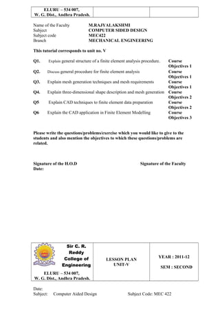 ELURU – 534 007,
W. G. Dist., Andhra Pradesh.
Name of the Faculty M.RAJYALAKSHMI
Subject COMPUTER SIDED DESIGN
Subject code MEC422
Branch MECHANICAL ENGINEERING
This tutorial corresponds to unit no. V
Q1. Explain general structure of a finite element analysis procedure. Course
Objectives 1
Q2. Discuss general procedure for finite element analysis Course
Objectives 1
Q3. Explain mesh generation techniques and mesh requirements Course
Objectives 1
Q4. Explain three-dimensional shape description and mesh generation Course
Objectives 2
Q5 Explain CAD techniques to finite element data preparation Course
Objectives 2
Q6 Explain the CAD application in Finite Element Modelling Course
Objectives 3
Please write the questions/problems/exercise which you would like to give to the
students and also mention the objectives to which these questions/problems are
related.
Signature of the H.O.D Signature of the Faculty
Date:
Sir C. R.
Reddy
College of
Engineering
LESSON PLAN
UNIT-V
YEAR : 2011-12
SEM : SECOND
ELURU – 534 007,
W. G. Dist., Andhra Pradesh.
Date:
Subject: Computer Aided Design Subject Code: MEC 422
 