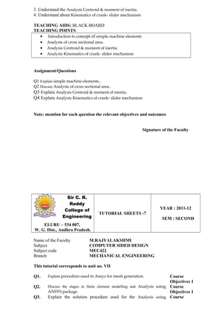 3. Understand the Analysis Centroid & moment of inertia.
4. Understand about Kinematics of crank- slider mechanism
TEACHING AIDS: BLACK BOARD
TEACHING POINTS
• Introduction to concept of simple machine elements
• Analysis of cross sectional area.
• Analysis Centroid & moment of inertia
• Analysis Kinematics of crank- slider mechanism
Assignment/Questions
Q1 Explain simple machine elements..
Q2 Discuss Analysis of cross sectional area..
Q3 Explain Analysis Centroid & moment of inertia.
Q4 Explain Analysis Kinematics of crank- slider mechanism
Note: mention for each question the relevant objectives and outcomes
Signature of the Faculty
Sir C. R.
Reddy
College of
Engineering
TUTORIAL SHEETS -7
YEAR : 2011-12
SEM : SECOND
ELURU – 534 007,
W. G. Dist., Andhra Pradesh.
Name of the Faculty M.RAJYALAKSHMI
Subject COMPUTER SIDED DESIGN
Subject code MEC422
Branch MECHANICAL ENGINEERING
This tutorial corresponds to unit no. VII
Q1. Explain procedure used in Ansys for mesh generation. Course
Objectives 1
Q2. Discuss the stages in finite element modelling and Analysis using
ANSYS package.
Course
Objectives 1
Q3. Explain the solution procedure used for the Analysis using Course
 