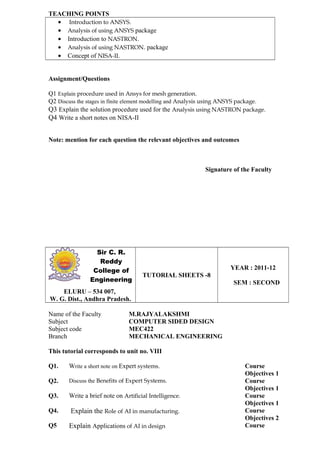 TEACHING POINTS
• Introduction to ANSYS.
• Analysis of using ANSYS package
• Introduction to NASTRON.
• Analysis of using NASTRON. package
• Concept of NISA-II.
Assignment/Questions
Q1 Explain procedure used in Ansys for mesh generation.
Q2 Discuss the stages in finite element modelling and Analysis using ANSYS package.
Q3 Explain the solution procedure used for the Analysis using NASTRON package.
Q4 Write a short notes on NISA-II
Note: mention for each question the relevant objectives and outcomes
Signature of the Faculty
Sir C. R.
Reddy
College of
Engineering
TUTORIAL SHEETS -8
YEAR : 2011-12
SEM : SECOND
ELURU – 534 007,
W. G. Dist., Andhra Pradesh.
Name of the Faculty M.RAJYALAKSHMI
Subject COMPUTER SIDED DESIGN
Subject code MEC422
Branch MECHANICAL ENGINEERING
This tutorial corresponds to unit no. VIII
Q1. Write a short note on Expert systems. Course
Objectives 1
Q2. Discuss the Benefits of Expert Systems. Course
Objectives 1
Q3. Write a brief note on Artificial Intelligence. Course
Objectives 1
Q4. Explain the Role of AI in manufacturing. Course
Objectives 2
Q5 Explain Applications of AI in design Course
 