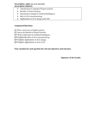 TEACHING AIDS: BLACK BOARD
TEACHING POINTS
• Introduction to concept of Expert systems
• Benefits of Expert Systems
• Introduction concept of Artificial Intelligence
• Role of AI in manufacturing.
• Applications of AI in design and CAD
Assignment/Questions
Q1 Write a short notes on Expert systems.
Q2 Discuss the Benefits of Expert Systems.
Q3 Write a brief note on Artificial Intelligence
Q4 Explain the Role of AI in manufacturing.
Q5 Explain Applications of AI in design.
Q6 Explain Applications of AI in CAD.
Note: mention for each question the relevant objectives and outcomes
Signature of the Faculty
 