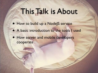 This Talk is About
• How to build up a NodeJS service
• A basic introduction to the tools I used
• How server and mobile developers
cooperate
 