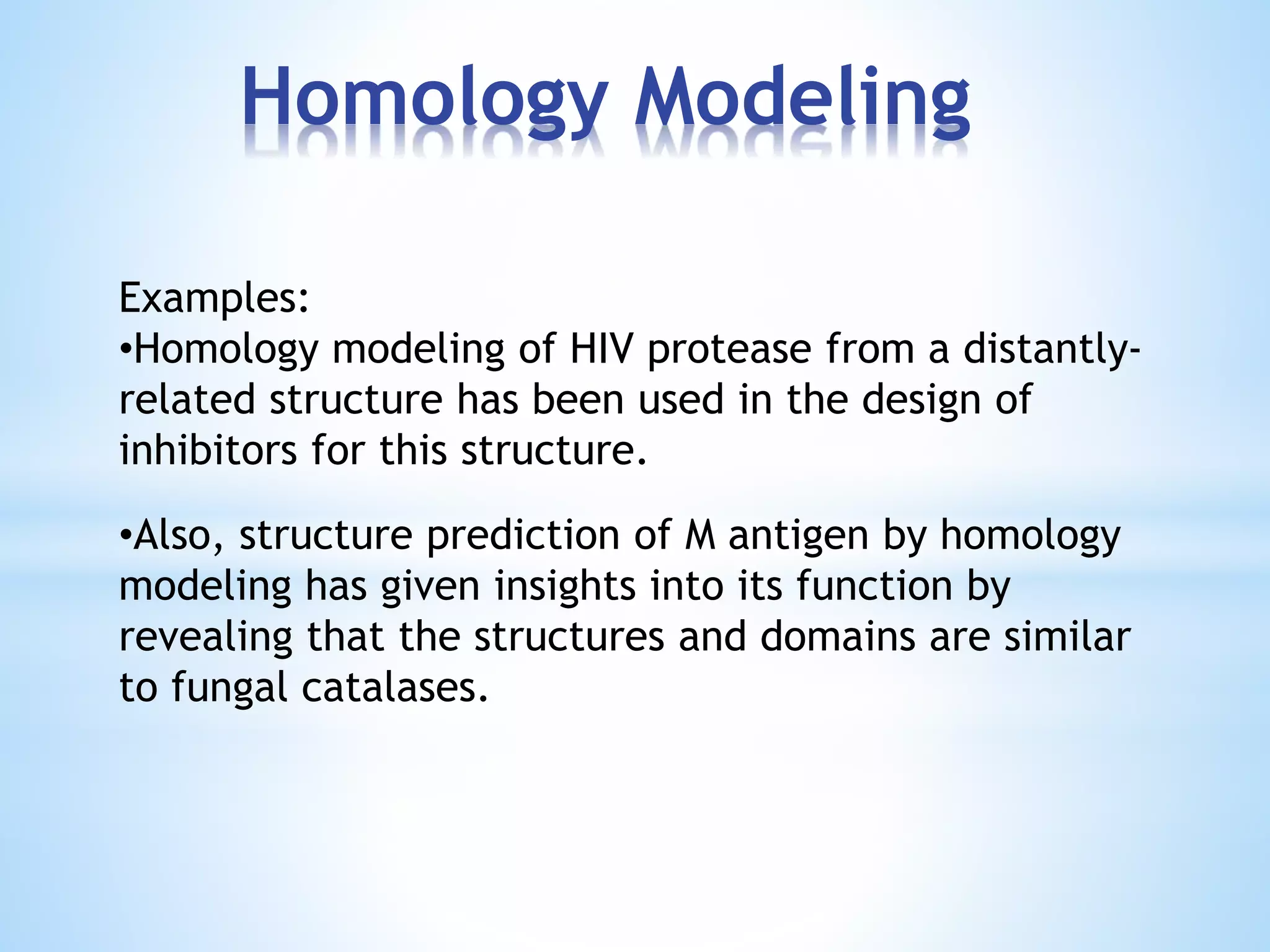 Homology Modeling
Examples:
•Homology modeling of HIV protease from a distantly-
related structure has been used in the design of
inhibitors for this structure.
•Also, structure prediction of M antigen by homology
modeling has given insights into its function by
revealing that the structures and domains are similar
to fungal catalases.
 