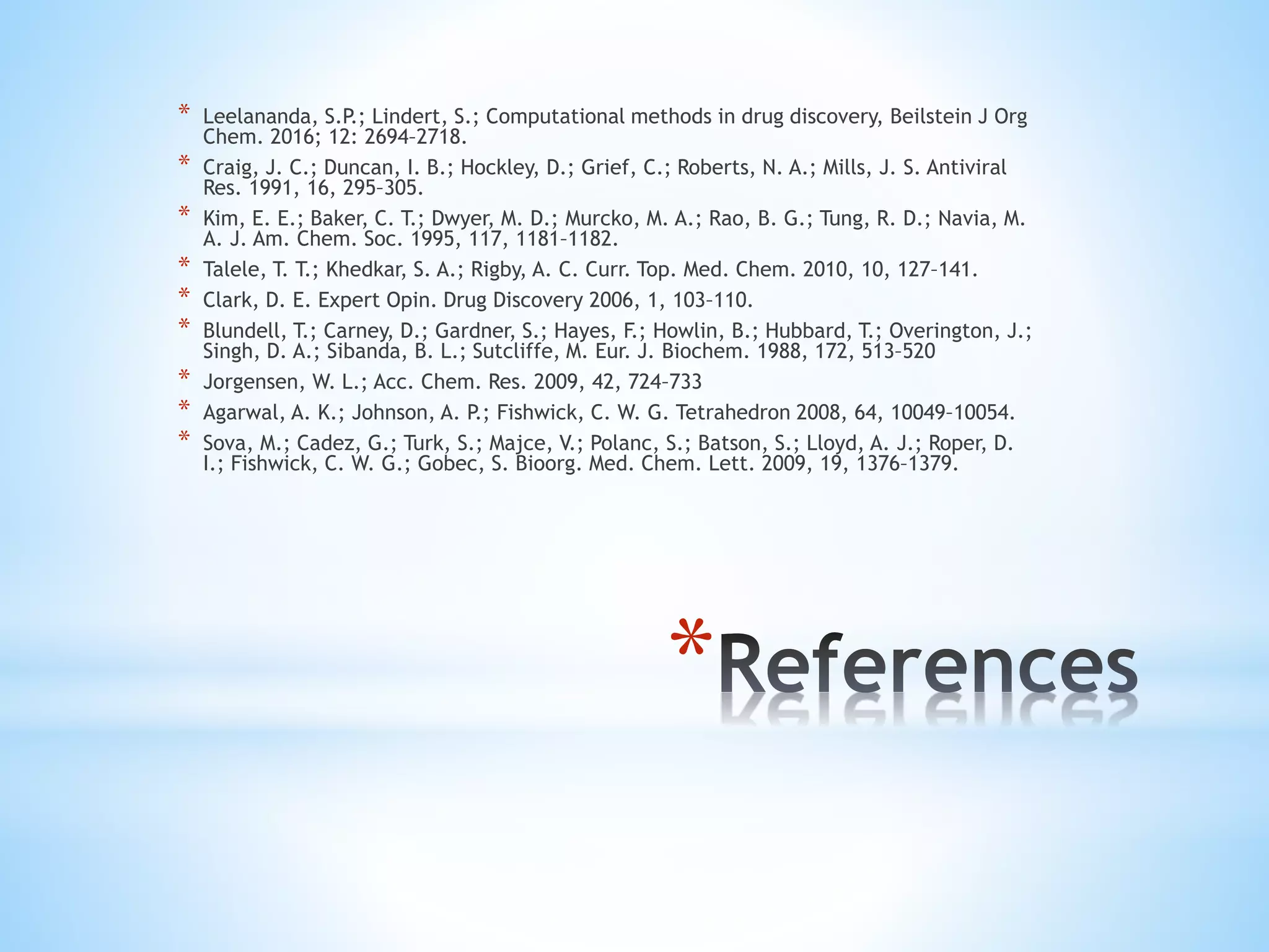*
* Leelananda, S.P.; Lindert, S.; Computational methods in drug discovery, Beilstein J Org
Chem. 2016; 12: 2694–2718.
* Craig, J. C.; Duncan, I. B.; Hockley, D.; Grief, C.; Roberts, N. A.; Mills, J. S. Antiviral
Res. 1991, 16, 295–305.
* Kim, E. E.; Baker, C. T.; Dwyer, M. D.; Murcko, M. A.; Rao, B. G.; Tung, R. D.; Navia, M.
A. J. Am. Chem. Soc. 1995, 117, 1181–1182.
* Talele, T. T.; Khedkar, S. A.; Rigby, A. C. Curr. Top. Med. Chem. 2010, 10, 127–141.
* Clark, D. E. Expert Opin. Drug Discovery 2006, 1, 103–110.
* Blundell, T.; Carney, D.; Gardner, S.; Hayes, F.; Howlin, B.; Hubbard, T.; Overington, J.;
Singh, D. A.; Sibanda, B. L.; Sutcliffe, M. Eur. J. Biochem. 1988, 172, 513–520
* Jorgensen, W. L.; Acc. Chem. Res. 2009, 42, 724–733
* Agarwal, A. K.; Johnson, A. P.; Fishwick, C. W. G. Tetrahedron 2008, 64, 10049–10054.
* Sova, M.; Cadez, G.; Turk, S.; Majce, V.; Polanc, S.; Batson, S.; Lloyd, A. J.; Roper, D.
I.; Fishwick, C. W. G.; Gobec, S. Bioorg. Med. Chem. Lett. 2009, 19, 1376–1379.
 