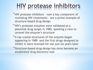 *HIV protease inhibitors – now a key component of
multidrug HIV treatments – are a prime example of
structure-based drug design
*HIV’s protease enzymes were validated as a
potential drug target in 1985, sparking a race to
unravel the enzyme’s structure
*X-ray crystal structures of the enzyme began
appearing in 1989 –and the first drugs designed to
inhibit it were licensed for use just six years later
*Structure-based drug design has since become an
established drug discovery tool
 