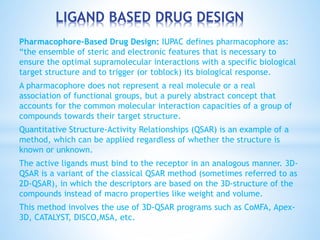 LIGAND BASED DRUG DESIGN
Pharmacophore-Based Drug Design: IUPAC defines pharmacophore as:
“the ensemble of steric and electronic features that is necessary to
ensure the optimal supramolecular interactions with a specific biological
target structure and to trigger (or toblock) its biological response.
A pharmacophore does not represent a real molecule or a real
association of functional groups, but a purely abstract concept that
accounts for the common molecular interaction capacities of a group of
compounds towards their target structure.
Quantitative Structure-Activity Relationships (QSAR) is an example of a
method, which can be applied regardless of whether the structure is
known or unknown.
The active ligands must bind to the receptor in an analogous manner. 3D-
QSAR is a variant of the classical QSAR method (sometimes referred to as
2D-QSAR), in which the descriptors are based on the 3D-structure of the
compounds instead of macro properties like weight and volume.
This method involves the use of 3D-QSAR programs such as CoMFA, Apex-
3D, CATALYST, DISCO,MSA, etc.
 