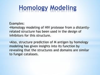 Homology Modeling
Examples:
•Homology modeling of HIV protease from a distantly-
related structure has been used in the design of
inhibitors for this structure.
•Also, structure prediction of M antigen by homology
modeling has given insights into its function by
revealing that the structures and domains are similar
to fungal catalases.
 