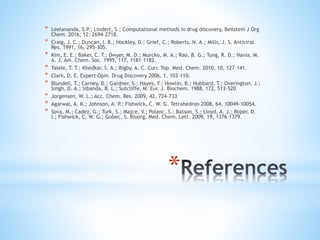 *
* Leelananda, S.P.; Lindert, S.; Computational methods in drug discovery, Beilstein J Org
Chem. 2016; 12: 2694–2718.
* Craig, J. C.; Duncan, I. B.; Hockley, D.; Grief, C.; Roberts, N. A.; Mills, J. S. Antiviral
Res. 1991, 16, 295–305.
* Kim, E. E.; Baker, C. T.; Dwyer, M. D.; Murcko, M. A.; Rao, B. G.; Tung, R. D.; Navia, M.
A. J. Am. Chem. Soc. 1995, 117, 1181–1182.
* Talele, T. T.; Khedkar, S. A.; Rigby, A. C. Curr. Top. Med. Chem. 2010, 10, 127–141.
* Clark, D. E. Expert Opin. Drug Discovery 2006, 1, 103–110.
* Blundell, T.; Carney, D.; Gardner, S.; Hayes, F.; Howlin, B.; Hubbard, T.; Overington, J.;
Singh, D. A.; Sibanda, B. L.; Sutcliffe, M. Eur. J. Biochem. 1988, 172, 513–520
* Jorgensen, W. L.; Acc. Chem. Res. 2009, 42, 724–733
* Agarwal, A. K.; Johnson, A. P.; Fishwick, C. W. G. Tetrahedron 2008, 64, 10049–10054.
* Sova, M.; Cadez, G.; Turk, S.; Majce, V.; Polanc, S.; Batson, S.; Lloyd, A. J.; Roper, D.
I.; Fishwick, C. W. G.; Gobec, S. Bioorg. Med. Chem. Lett. 2009, 19, 1376–1379.
 