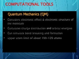 COMPUTATIONAL TOOLS
Quantum Mechanics (QM)
• Considers electronic effect & electronic structure of
the molecule
• Calculates charge distribution orbital energies
• Can simulate bond breaking and formation
• Upper atom limit of about 100-120 atoms
 